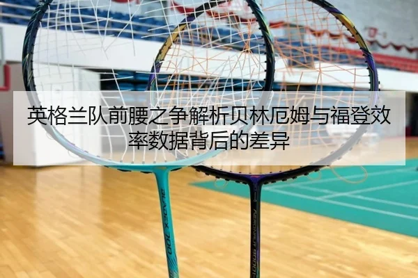英格兰队前腰之争解析贝林厄姆与福登效率数据背后的差异