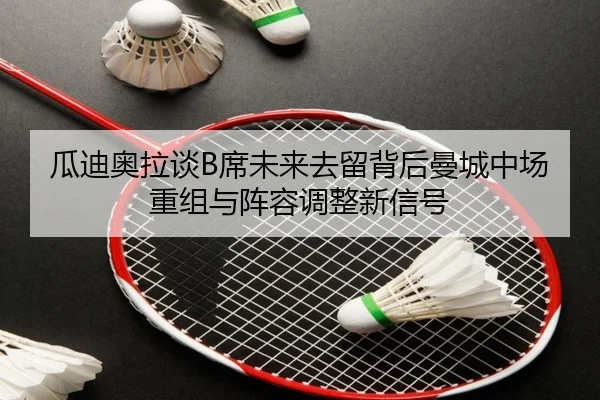 瓜迪奥拉谈B席未来去留背后曼城中场重组与阵容调整新信号