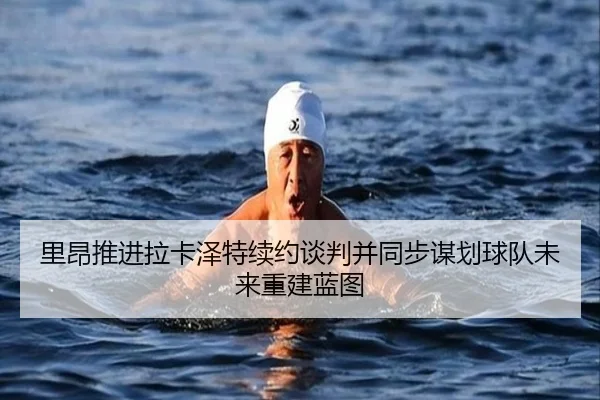 里昂推进拉卡泽特续约谈判并同步谋划球队未来重建蓝图
