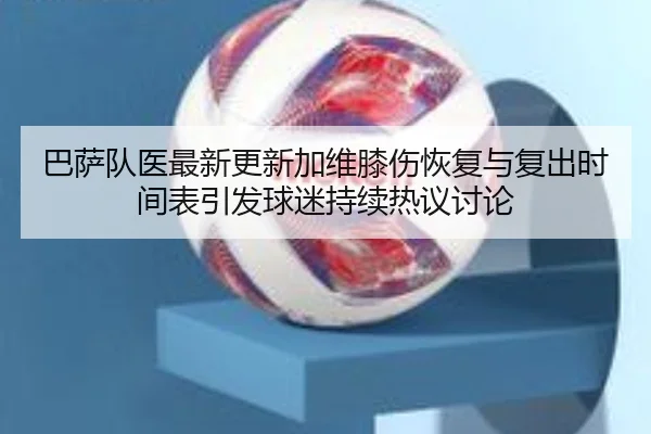 巴萨队医最新更新加维膝伤恢复与复出时间表引发球迷持续热议讨论