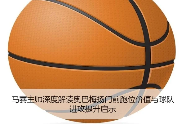 马赛主帅深度解读奥巴梅扬门前跑位价值与球队进攻提升启示