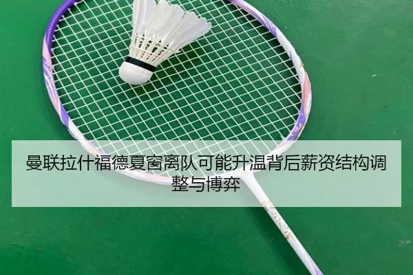 曼联拉什福德夏窗离队可能升温背后薪资结构调整与博弈