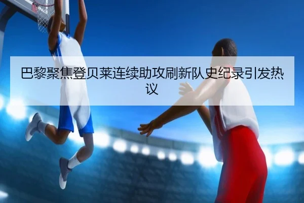 巴黎聚焦登贝莱连续助攻刷新队史纪录引发热议